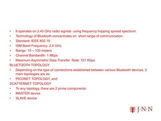 • It operates on 2.45 GHz radio signals using frequency hopping spread spectrum.
• Technology of Bluetooth concentrates on short range of communication.
• Standard: IEEE 802.15
• ISM Band Frequency: 2.4 GHz
• Range: 10 – 100 meters
• Channel Bandwidth: 1 Mbps
• Maximum Asymmetric Data Transfer Rate: 721 Kbps
BLUETOOTH TOPOLOGY
• Depending on the type of connections established between various Bluetooth devices, 2
main topologies are as:
• PICONET TOPOLOGY, and
SCATTERNET TOPOLOGY
• To any topology, there are 2 prime components:
• MASTER device
• SLAVE device
 