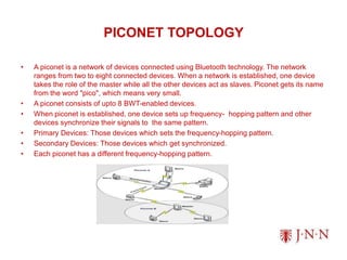 PICONET TOPOLOGY
• A piconet is a network of devices connected using Bluetooth technology. The network
ranges from two to eight connected devices. When a network is established, one device
takes the role of the master while all the other devices act as slaves. Piconet gets its name
from the word "pico", which means very small.
• A piconet consists of upto 8 BWT-enabled devices.
• When piconet is established, one device sets up frequency- hopping pattern and other
devices synchronize their signals to the same pattern.
• Primary Devices: Those devices which sets the frequency-hopping pattern.
• Secondary Devices: Those devices which get synchronized.
• Each piconet has a different frequency-hopping pattern.
 