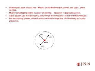 • In Bluetooth, each piconet has 1 Master for establishment of piconet, and upto 7 Slave
devices.
• Master’s Bluetooth address is used for defining frequency hopping sequence.
• Slave devices use master clock to synchronize their clocks so as to hop simultaneously.
• For establishing piconet, other bluetooth devices in range are discovered by an inquiry
procedure.
 