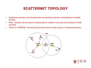 SCATTERNET TOPOLOGY
• Scatternet consists of several piconets connected by devices participating in multiple
piconet.
• Here, devices can be slaves in all piconets or master in one piconet and slave in other
piconets.
• There is a ‘BRIDGE’ connecting 2 piconets which is also a slave in individual piconets.
 