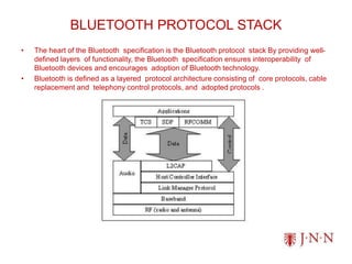 BLUETOOTH PROTOCOL STACK
• The heart of the Bluetooth specification is the Bluetooth protocol stack By providing well-
defined layers of functionality, the Bluetooth specification ensures interoperability of
Bluetooth devices and encourages adoption of Bluetooth technology.
• Bluetooth is defined as a layered protocol architecture consisting of core protocols, cable
replacement and telephony control protocols, and adopted protocols .
 