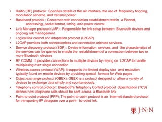 • Radio (RF) protocol : Specifies details of the air interface, the use of frequency hopping,
modulation scheme, and transmit power.
• Baseband protocol : Concerned with connection establishment within a Piconet,
addressing, packet format, timing, and power control.
• Link Manager protocol (LMP) : Responsible for link setup between Bluetooth devices and
ongoing link management.
• Logical link control and adaptation protocol (L2CAP)
• L2CAP provides both connectionless and connection-oriented services.
• Service discovery protocol (SDP) : Device information, services, and the characteristics of
the services can be queried to enable the establishment of a connection between two or
more Bluetooth devices
• RF COMM : It provides connections to multiple devices by relying on L2CAP to handle
multiplexing over single connection
• Wireless access protocol (WAP): It supports the limited display size and resolution
typically found on mobile devices by providing special formats for Web pages
• Object exchange protocol (OBEX): OBEX is a protocol designed to allow a variety of
devices to exchange data simply and spontaneously.
• Telephony control protocol : Bluetooth's Telephony Control protocol Specification (TCS)
defines how telephone calls should be sent across a Bluetooth link
• Point-to-point protocol (PPP): The point-to-point protocol is an Internet standard protocol
for transporting IP datagram over a point- to-point link.
 