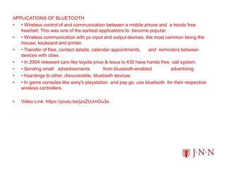 APPLICATIONS OF BLUETOOTH
• • Wireless control of and communication between a mobile phone and a hands free
headset. This was one of the earliest applications to become popular.
• • Wireless communication with pc input and output devices, the most common being the
mouse, keyboard and printer.
• • Transfer of files, contact details, calendar appointments, and reminders between
devices with obex.
• • In 2004 released cars like toyota prius & lexus ls 430 have hands free call system.
• • Sending small advertisements from bluetooth-enabled advertising
• • hoardings to other, discoverable, bluetooth devices.
• • In game consoles like sony's playstation and psp go, use bluetooth for their respective
wireless controllers.
• Video Link: https://youtu.be/jzxZUJmOu3o
 
