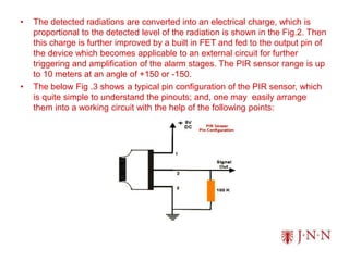 • The detected radiations are converted into an electrical charge, which is
proportional to the detected level of the radiation is shown in the Fig.2. Then
this charge is further improved by a built in FET and fed to the output pin of
the device which becomes applicable to an external circuit for further
triggering and amplification of the alarm stages. The PIR sensor range is up
to 10 meters at an angle of +150 or -150.
• The below Fig .3 shows a typical pin configuration of the PIR sensor, which
is quite simple to understand the pinouts; and, one may easily arrange
them into a working circuit with the help of the following points:
 