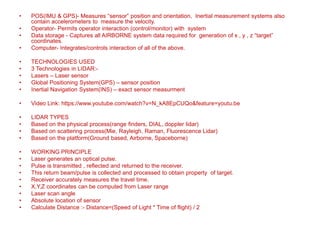 • POS(IMU & GPS)- Measures “sensor” position and orientation, Inertial measurement systems also
contain accelerometers to measure the velocity.
• Operator- Permits operator interaction (control/monitor) with system
• Data storage - Captures all AIRBORNE system data required for generation of x , y , z “target”
coordinates.
• Computer- Integrates/controls interaction of all of the above.
• TECHNOLOGIES USED
• 3 Technologies in LIDAR:-
• Lasers – Laser sensor
• Global Positioning System(GPS) – sensor position
• Inertial Navigation System(INS) – exact sensor measurment
• Video Link: https://www.youtube.com/watch?v=N_kA8EpCUQo&feature=youtu.be
• LIDAR TYPES
• Based on the physical process(range finders, DIAL, doppler lidar)
• Based on scattering process(Mie, Rayleigh, Raman, Fluorescence Lidar)
• Based on the platform(Ground based, Airborne, Spaceborne)
• WORKING PRINCIPLE
• Laser generates an optical pulse.
• Pulse is transmitted , reflected and returned to the receiver.
• This return beam/pulse is collected and processed to obtain property of target.
• Receiver accurately measures the travel time.
• X,Y,Z coordinates can be computed from Laser range
• Laser scan angle
• Absolute location of sensor
• Calculate Distance :- Distance=(Speed of Light * Time of flight) / 2
 