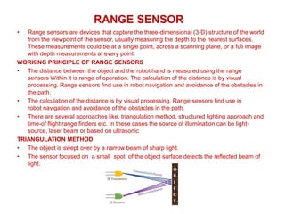 RANGE SENSOR
• Range sensors are devices that capture the three-dimensional (3-D) structure of the world
from the viewpoint of the sensor, usually measuring the depth to the nearest surfaces.
These measurements could be at a single point, across a scanning plane, or a full image
with depth measurements at every point.
WORKING PRINCIPLE OF RANGE SENSORS
• The distance between the object and the robot hand is measured using the range
sensors Within it is range of operation. The calculation of the distance is by visual
processing. Range sensors find use in robot navigation and avoidance of the obstacles in
the path.
• The calculation of the distance is by visual processing. Range sensors find use in
robot navigation and avoidance of the obstacles in the path.
• There are several approaches like, triangulation method, structured lighting approach and
time-of flight range finders etc. In these cases the source of illumination can be light-
source, laser beam or based on ultrasonic
TRIANGULATION METHOD
• The object is swept over by a narrow beam of sharp light.
• The sensor focused on a small spot of the object surface detects the reflected beam of
light.
 