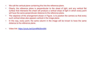 • We call the vertical plane containing this line the reference plane.
• Clearly, the reference plane is perpendicular to the sheet of light, and any vertical flat
surface that intersects the sheet will produce a vertical stripe of light in which every point
will have the same perpendicular distance to the reference plane.
• The objective of the arrangement shown in Figure. is to position the camera so that every
such vertical stripe also appears vertical in the image plane.
• In this way, every point, the same column in the image will be known to have the same
distance to the reference plane.
• Video link: https://youtu.be/Uym4RA3hmW4
 