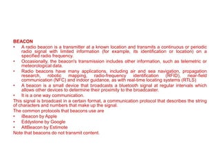 BEACON
• A radio beacon is a transmitter at a known location and transmits a continuous or periodic
radio signal with limited information (for example, its identification or location) on a
specified radio frequency.
• Occasionally, the beacon's transmission includes other information, such as telemetric or
meteorological data.
• Radio beacons have many applications, including air and sea navigation, propagation
research, robotic mapping, radio-frequency identification (RFID), near-field
communication (NFC) and indoor guidance, as with real-time locating systems (RTLS)
• A beacon is a small device that broadcasts a bluetooth signal at regular intervals which
allows other devices to determine their proximity to the broadcaster.
• It is a one way communication.
This signal is broadcast in a certain format, a communication protocol that describes the string
of characters and numbers that make up the signal.
The common protocols that beacons use are
• iBeacon by Apple
• Eddystone by Google
• AltBeacon by Estimote
Note that beacons do not transmit content.
 