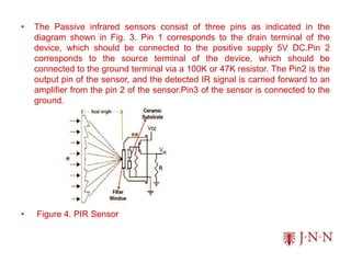 • The Passive infrared sensors consist of three pins as indicated in the
diagram shown in Fig. 3. Pin 1 corresponds to the drain terminal of the
device, which should be connected to the positive supply 5V DC.Pin 2
corresponds to the source terminal of the device, which should be
connected to the ground terminal via a 100K or 47K resistor. The Pin2 is the
output pin of the sensor, and the detected IR signal is carried forward to an
amplifier from the pin 2 of the sensor.Pin3 of the sensor is connected to the
ground.
• Figure 4. PIR Sensor
 