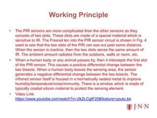Working Principle
• The PIR sensors are more complicated than the other sensors as they
consists of two slots. These slots are made of a special material which is
sensitive to IR. The Fresnel len into the PIR sensor circuit is shown in Fig. 4
used to see that the two slots of the PIR can see out past some distance.
When the sensor is inactive, then the two slots sense the same amount of
IR. The ambient amount radiates from the outdoors, walls or room, etc.
• When a human body or any animal passes by, then it intercepts the first slot
of the PIR sensor. This causes a positive differential change between the
two bisects. When a human body leaves the sensing area, the sensor
generates a negative differential change between the two bisects. The
infrared sensor itself is housed in a hermetically sealed metal to improve
humidity/temperature/noise/immunity. There is a window which is made of
typically coated silicon material to protect the sensing element.
• Video Link:
https://www.youtube.com/watch?v=JIk2LCgtF20&feature=youtu.be
 