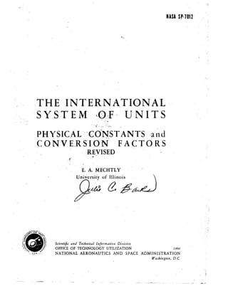 NASA sp·7012

.THE INTER.NATIONAL 

"SYBT'E M J):,:F " U NITS 
, ..'"
.. .
PHYSleAL:-~~C·O~NS·T ANTS and~. -. "", .' .'" ...~,~
CON V E.R~S·I:O·(N·· FAeTO R'S
..' REVISED
Scientific a1ld Techllicdl IIl/ormatiQIJ Division
OFFICE OF TECHNOLOGY UTILIZATION 1969
.~ ~'~'/ NATIONAL AERONAUTICS AND SPACE ADMINISTRATION
Washington, D.C.
 