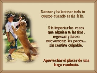 Danzar y balancear todo tu cuerpo cuando estás feliz. Sin importar las veces que alguien te lastime, regresar y hacer nuevamente las paces... sin sentirte culpable. Aprovechar el placer de una larga caminata. 