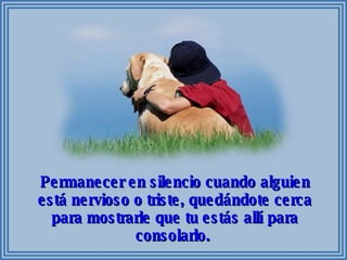 Permanecer en silencio cuando alguien está nervioso o triste, quedándote cerca para mostrarle que tu estás allí para consolarlo.  