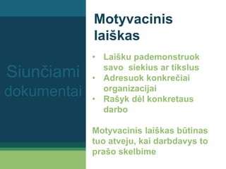 Motyvacinis
laiškas
• Laišku pademonstruok
savo siekius ar tikslus
• Adresuok konkrečiai
organizacijai
• Rašyk dėl konkretaus
darbo
Motyvacinis laiškas būtinas
tuo atveju, kai darbdavys to
prašo skelbime
Siunčiami
dokumentai
 
