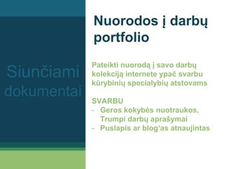 Nuorodos į darbų
portfolio
Pateikti nuorodą į savo darbų
kolekciją internete ypač svarbu
kūrybinių specialybių atstovams
SVARBU
- Geros kokybės nuotraukos,
Trumpi darbų aprašymai
- Puslapis ar blog‘as atnaujintas
Siunčiami
dokumentai
 