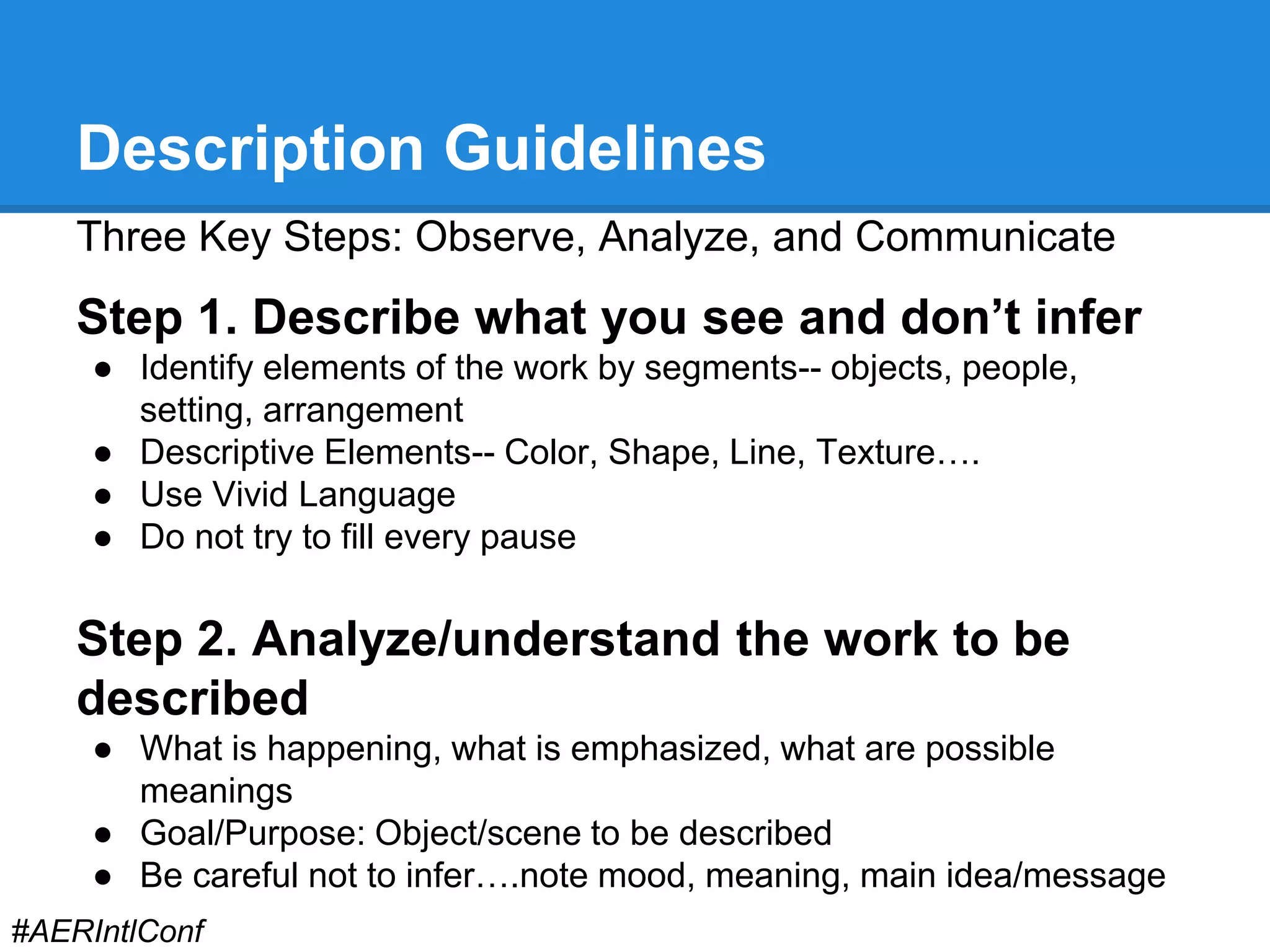 Description Guidelines 
Three Key Steps: Observe, Analyze, and Communicate 
Step 1. Describe what you see and don’t infer 
● Identify elements of the work by segments-- objects, people, 
setting, arrangement 
● Descriptive Elements-- Color, Shape, Line, Texture…. 
● Use Vivid Language 
● Do not try to fill every pause 
Step 2. Analyze/understand the work to be 
described 
● What is happening, what is emphasized, what are possible 
meanings 
● Goal/Purpose: Object/scene to be described 
● Be careful not to infer….note mood, meaning, main idea/message 
#AERIntlConf 
 