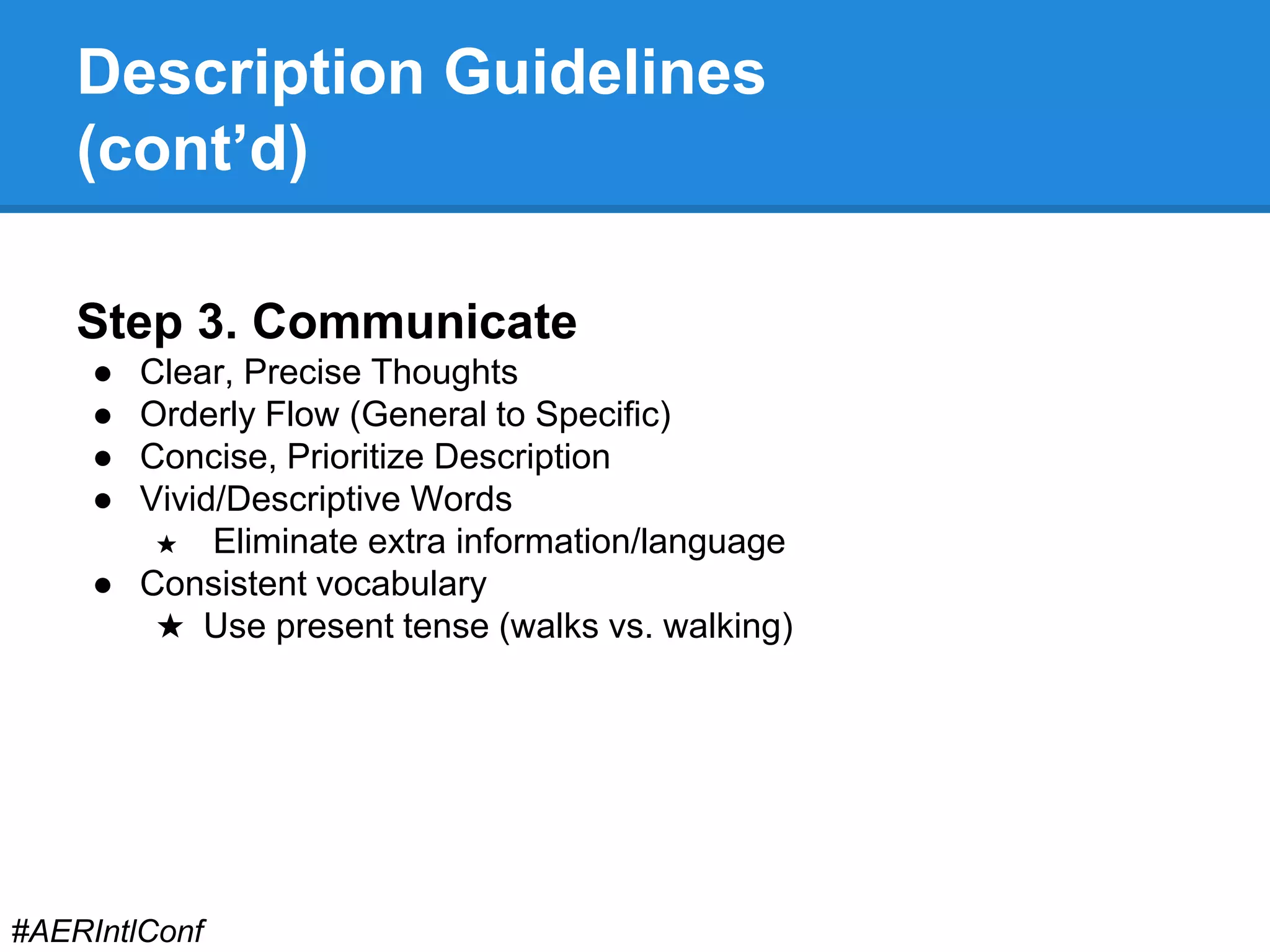 Description Guidelines 
(cont’d) 
Step 3. Communicate 
● Clear, Precise Thoughts 
● Orderly Flow (General to Specific) 
● Concise, Prioritize Description 
● Vivid/Descriptive Words 
★ Eliminate extra information/language 
● Consistent vocabulary 
★ Use present tense (walks vs. walking) 
#AERIntlConf 
 