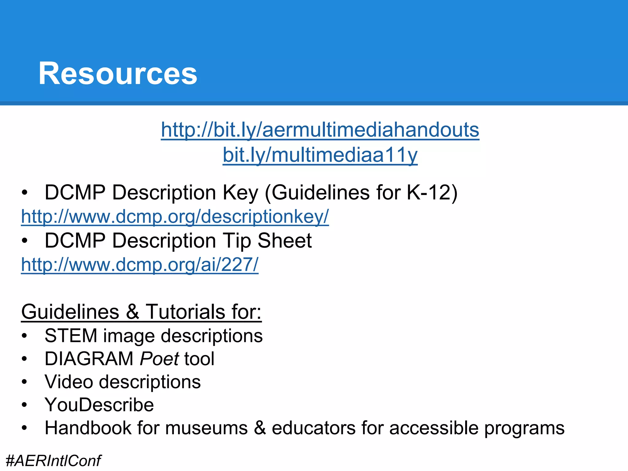 Resources 
http://bit.ly/aermultimediahandouts 
bit.ly/multimediaa11y 
• DCMP Description Key (Guidelines for K-12) 
http://www.dcmp.org/descriptionkey/ 
• DCMP Description Tip Sheet 
http://www.dcmp.org/ai/227/ 
Guidelines & Tutorials for: 
• STEM image descriptions 
• DIAGRAM Poet tool 
• Video descriptions 
• YouDescribe 
• Handbook for museums & educators for accessible programs 
#AERIntlConf 
 