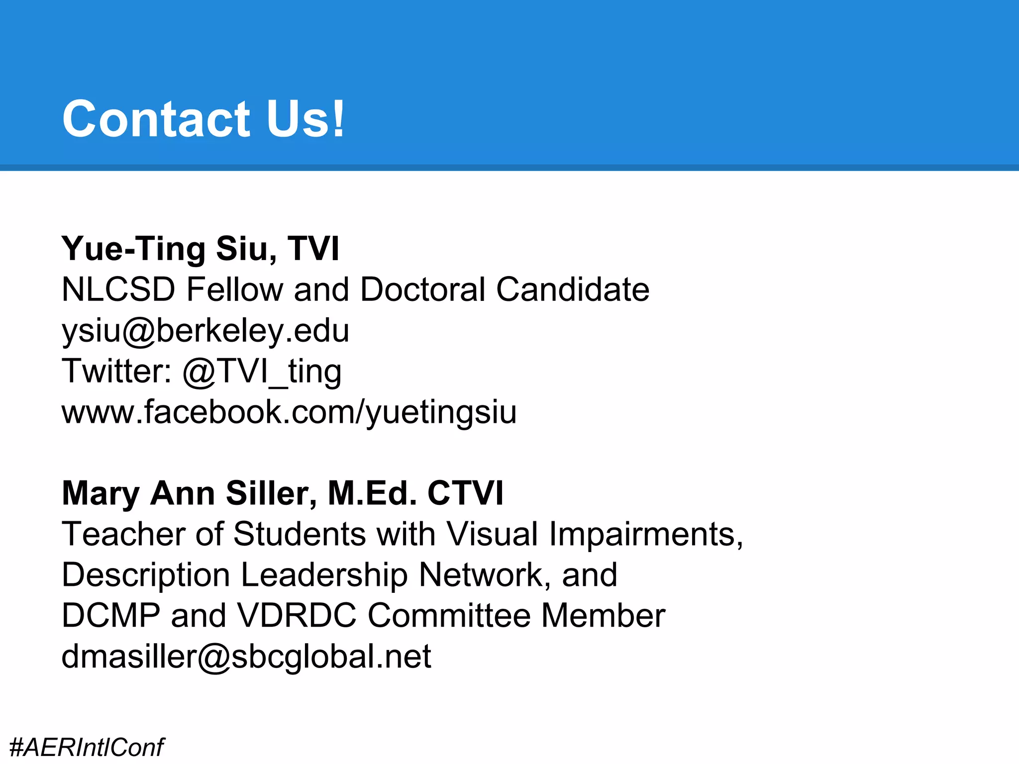 Contact Us! 
Yue-Ting Siu, TVI 
NLCSD Fellow and Doctoral Candidate 
ysiu@berkeley.edu 
Twitter: @TVI_ting 
www.facebook.com/yuetingsiu 
Mary Ann Siller, M.Ed. CTVI 
Teacher of Students with Visual Impairments, 
Description Leadership Network, and 
DCMP and VDRDC Committee Member 
dmasiller@sbcglobal.net 
#AERIntlConf 
