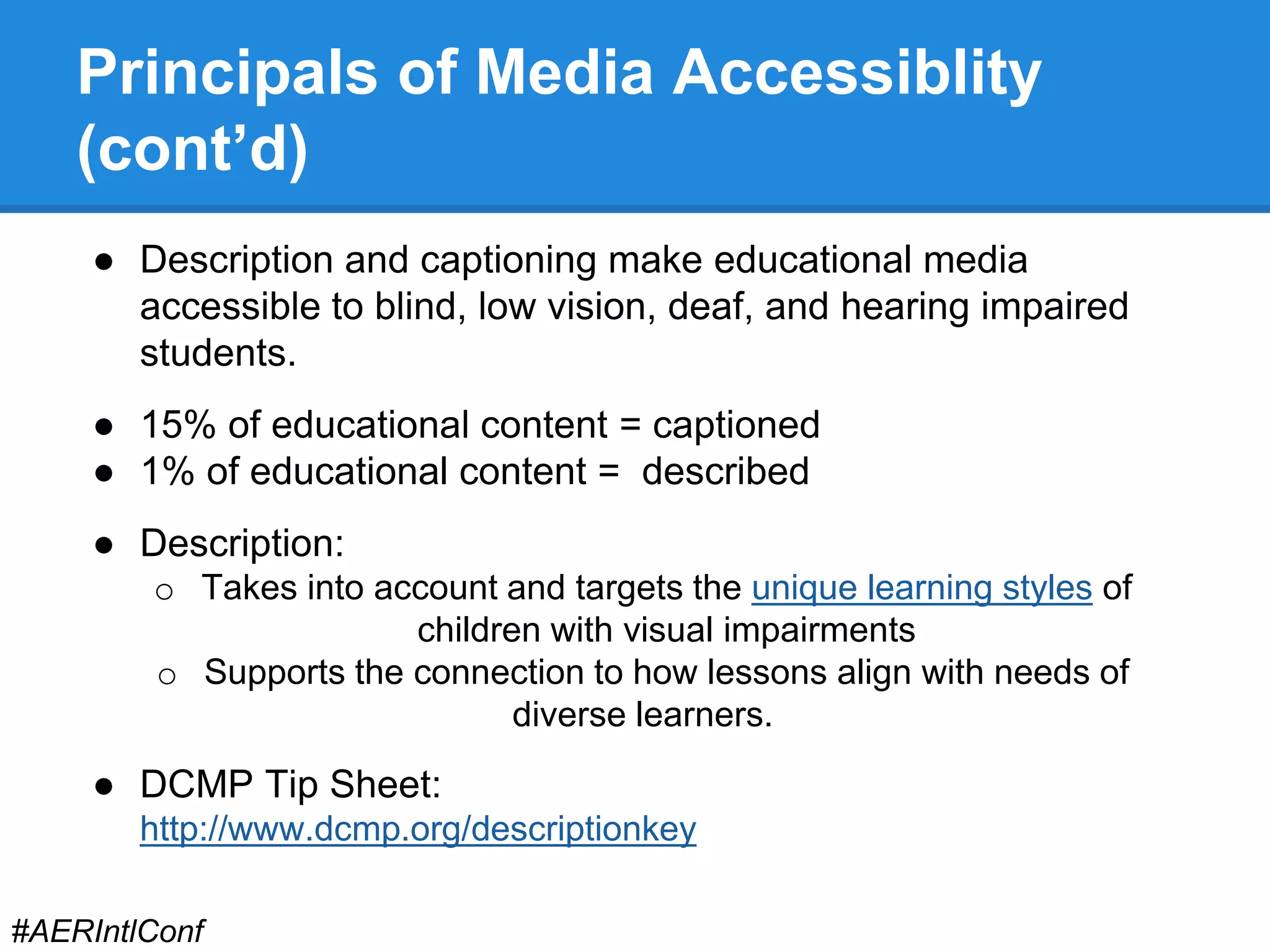 Principals of Media Accessiblity 
(cont’d) 
● Description and captioning make educational media 
accessible to blind, low vision, deaf, and hearing impaired 
students. 
● 15% of educational content = captioned 
● 1% of educational content = described 
● Description: 
o Takes into account and targets the unique learning styles of 
children with visual impairments 
o Supports the connection to how lessons align with needs of 
diverse learners. 
● DCMP Tip Sheet: 
http://www.dcmp.org/descriptionkey 
#AERIntlConf 
 