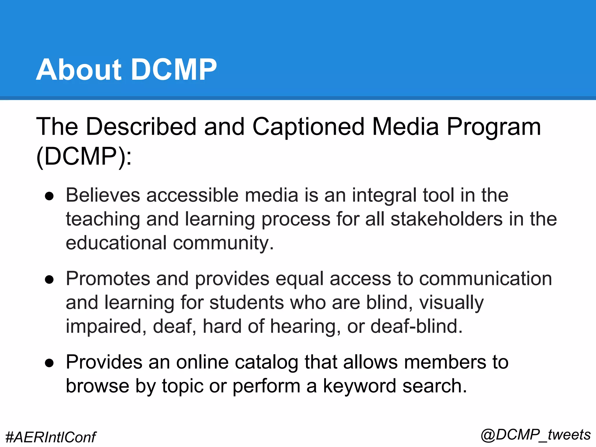 About DCMP 
The Described and Captioned Media Program 
(DCMP): 
● Believes accessible media is an integral tool in the 
teaching and learning process for all stakeholders in the 
educational community. 
● Promotes and provides equal access to communication 
and learning for students who are blind, visually 
impaired, deaf, hard of hearing, or deaf-blind. 
● Provides an online catalog that allows members to 
browse by topic or perform a keyword search. 
#AERIntlConf @DCMP_tweets 
 