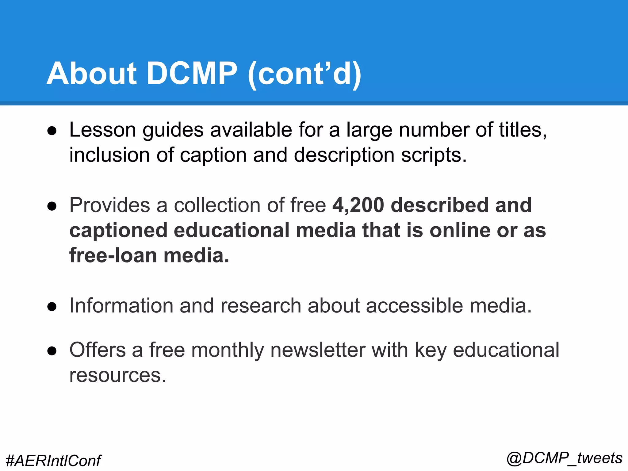 About DCMP (cont’d) 
● Lesson guides available for a large number of titles, 
inclusion of caption and description scripts. 
● Provides a collection of free 4,200 described and 
captioned educational media that is online or as 
free-loan media. 
● Information and research about accessible media. 
● Offers a free monthly newsletter with key educational 
resources. 
#AERIntlConf @DCMP_tweets 
 