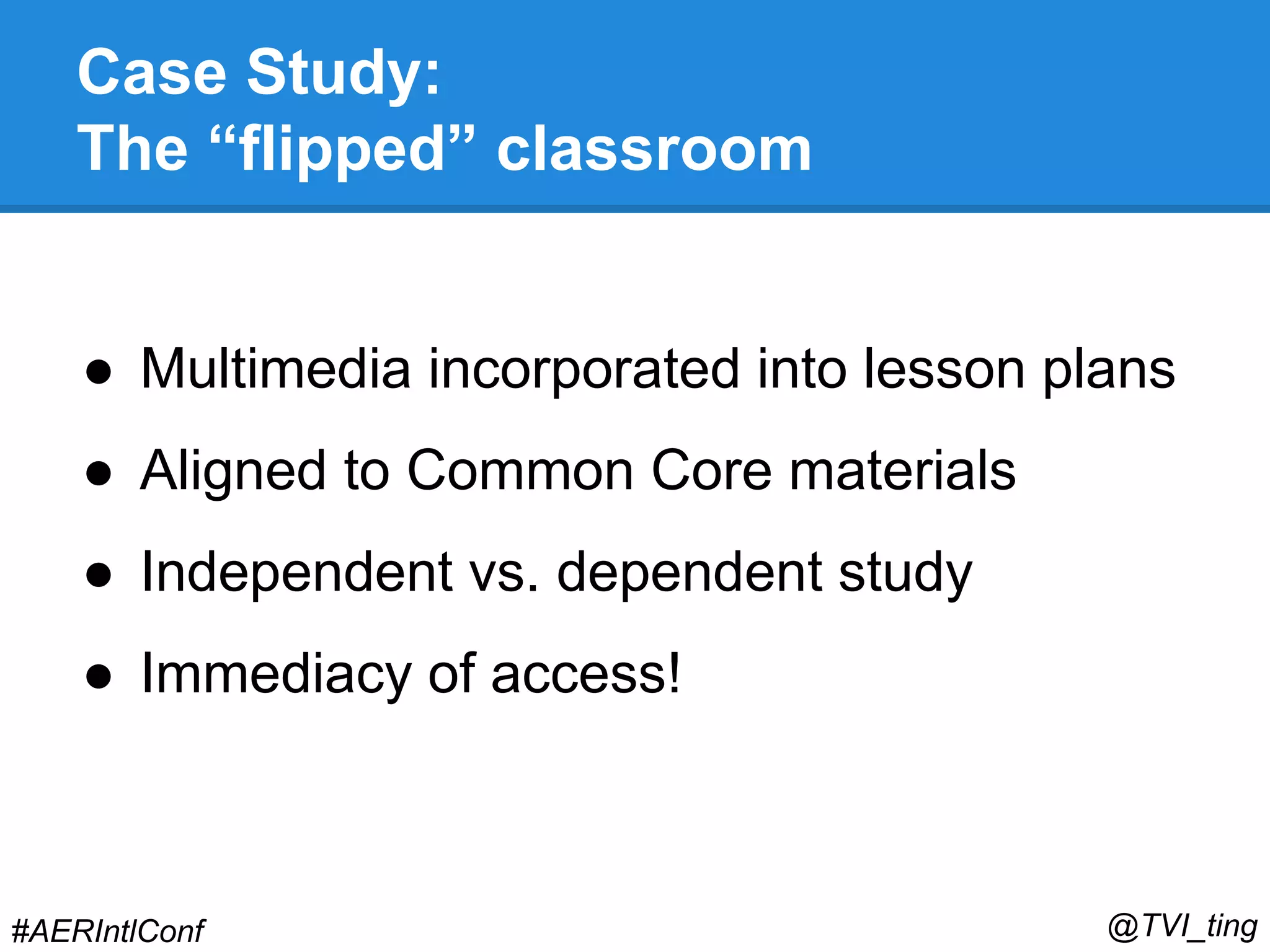 Case Study: 
The “flipped” classroom 
● Multimedia incorporated into lesson plans 
● Aligned to Common Core materials 
● Independent vs. dependent study 
● Immediacy of access! 
#AERIntlConf @TVI_ting 
 