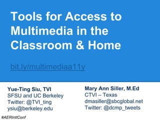 Tools for Access to 
Multimedia in the 
Classroom & Home 
bit.ly/multimediaa11y 
Yue-Ting Siu, TVI 
SFSU and UC Berkeley 
Twitter: @TVI_ting 
ysiu@berkeley.edu 
Mary Ann Siller, M.Ed 
CTVI – Texas 
dmasiller@sbcglobal.net 
Twitter: @dcmp_tweets 
#AERIntlConf 
 