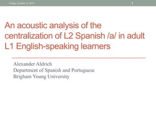 An acoustic analysis of the
centralization of L2 Spanish /a/ in adult
L1 English-speaking learners
Alexander Aldrich
Department of Spanish and Portuguese
Brigham Young University
Friday, October 9, 2015 1
 