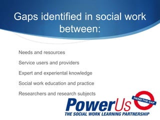 Gaps identified in social work
between:
Needs and resources
Service users and providers
Expert and experiental knowledge
Social work education and practice
Researchers and research subjects
 