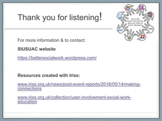 Thank you for listening!
For more information & to contact:
SIUSUAC website
https://bettersocialwork.wordpress.com/
Resources created with Iriss:
www.iriss.org.uk/news/post-event-reports/2018/05/14/making-
connections
www.iriss.org.uk/collection/user-involvement-social-work-
education
 
