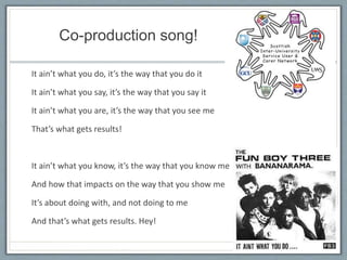 Co-production song!
It ain’t what you do, it’s the way that you do it
It ain’t what you say, it’s the way that you say it
It ain’t what you are, it’s the way that you see me
That’s what gets results!
It ain’t what you know, it’s the way that you know me
And how that impacts on the way that you show me
It’s about doing with, and not doing to me
And that’s what gets results. Hey!
 