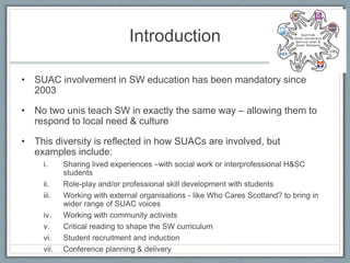 Introduction
• SUAC involvement in SW education has been mandatory since
2003
• No two unis teach SW in exactly the same way – allowing them to
respond to local need & culture
• This diversity is reflected in how SUACs are involved, but
examples include:
i. Sharing lived experiences –with social work or interprofessional H&SC
students
ii. Role-play and/or professional skill development with students
iii. Working with external organisations - like Who Cares Scotland? to bring in
wider range of SUAC voices
iv. Working with community activists
v. Critical reading to shape the SW curriculum
vi. Student recruitment and induction
vii. Conference planning & delivery
 