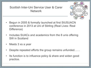 Scottish Inter-Uni Service User & Carer
Network
• Begun in 2005 & formally launched at first SIUSUACN
conference in 2013 at Uni of Stirling (Real Lives: Real
Difference)
• Includes SUACs and academics from the 8 unis offering
SW in Scotland
• Meets 3 xs a year
• Despite repeated efforts the group remains unfunded……
• Its function is to influence policy & share and widen good
practice.
 