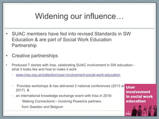 Widening our influence…
• SUAC members have fed into revised Standards in SW
Education & are part of Social Work Education
Partnership
• Creative partnerships
• Produced 7 stories with Iriss, celebrating SUAC involvement in SW education -
what it looks like and how to make it work
• www.iriss.org.uk/collection/user-involvement-social-work-education
• Provides workshops & has delivered 2 national conferences (2013 and
2017) &
• an international knowledge exchange event with Iriss in 2018-
‘Making Connections’– involving PowerUs partners
from Sweden and Belgium
 
