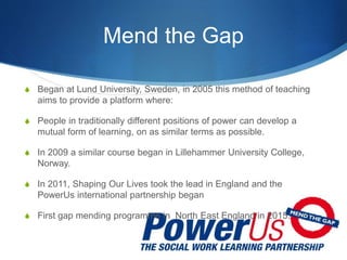 Mend the Gap
 Began at Lund University, Sweden, in 2005 this method of teaching
aims to provide a platform where:
 People in traditionally different positions of power can develop a
mutual form of learning, on as similar terms as possible.
 In 2009 a similar course began in Lillehammer University College,
Norway.
 In 2011, Shaping Our Lives took the lead in England and the
PowerUs international partnership began
 First gap mending programme in North East England in 2015.
 