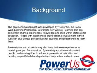 Background
The gap mending approach was developed by ‘Power Us, the Social
Work Learning Partnership’ to promote new ways of learning that can
come from sharing experiences, knowledge and skills within professional
education. People with experiences of professional involvement in their
lives can give unique perspectives for students and practitioners to learn
from.
Professionals and students may also have their own experiences of
receiving support from services. By creating a positive environment
people can learn together to influence professional education and
develop respectful relationships to improve practice and outcomes.
 