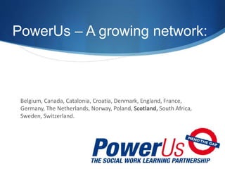PowerUs – A growing network:
Belgium, Canada, Catalonia, Croatia, Denmark, England, France,
Germany, The Netherlands, Norway, Poland, Scotland, South Africa,
Sweden, Switzerland.
 