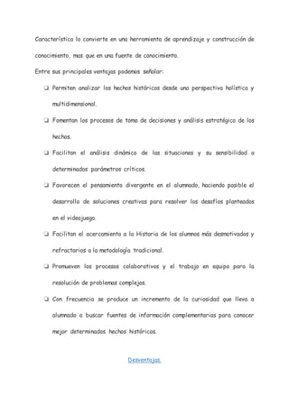 Característica lo convierte en una herramienta de aprendizaje y construcción de
conocimiento, mas que en una fuente de conocimiento.
Entre sus principales ventajas podemos señalar:
❏ Permiten analizar los hechos históricos desde una perspectiva holística y
multidimensional.
❏ Fomentan los procesos de toma de decisiones y análisis estratégico de los
hechos.
❏ Facilitan el análisis dinámico de las situaciones y su sensibilidad a
determinados parámetros críticos.
❏ Favorecen el pensamiento divergente en el alumnado, haciendo posible el
desarrollo de soluciones creativas para resolver los desafíos planteados
en el videojuego.
❏ Facilitan el acercamiento a la Historia de los alumnos más desmotivados y
refractarios a la metodología tradicional.
❏ Promueven los procesos colaborativos y el trabajo en equipo para la
resolución de problemas complejos.
❏ Con frecuencia se produce un incremento de la curiosidad que lleva a
alumnado a buscar fuentes de información complementarias para conocer
mejor determinados hechos históricos.
Desventajas.
 