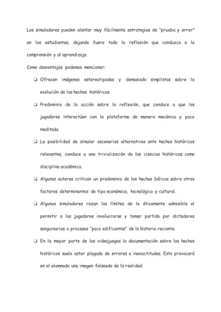 Los simuladores pueden alentar muy fácilmente estrategias de “prueba y error”
en los estudiantes, dejando fuera toda la reflexión que conduzca a la
comprensión y al aprendizaje.
Como desventajas podemos mencionar:
❏ Ofrecen imágenes estereotipadas y demasiado simplistas sobre la
evolución de los hechos históricos.
❏ Predominio de la acción sobre la reflexión, que conduce a que los
jugadores interactúen con la plataforma de manera mecánica y poco
meditada.
❏ La posibilidad de simular escenarios alternativos ante hechos históricos
relevantes, conduce a una trivialización de las ciencias históricas como
disciplina académica.
❏ Algunos autores critican un predominio de los hechos bélicos sobre otros
factores determinantes de tipo económico, tecnológico y cultural.
❏ Algunos simuladores rozan los límites de lo éticamente admisible al
permitir a los jugadores involucrarse y tomar partido por dictadores
sanguinarios o procesos “poco edificantes” de la historia reciente.
❏ En la mayor parte de los videojuegos la documentación sobre los hechos
históricos suele estar plagada de errores e inexactitudes. Esto provocará
en el alumnado una imagen falseada de la realidad.
 