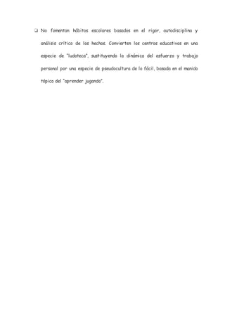 ❏ No fomentan hábitos escolares basados en el rigor, autodisciplina y
análisis crítico de los hechos. Convierten los centros educativos en una
especie de “ludoteca”, sustituyendo la dinámica del esfuerzo y trabajo
personal por una especie de pseudocultura de lo fácil, basada en el manido
tópico del “aprender jugando”.
 
