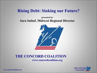 presented by Sara Imhof, Midwest Regional Director THE CONCORD COALITION   www.concordcoalition.org   Rising Debt: Sinking our Future? 