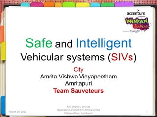 Safe and Intelligent
         Vehicular systems (SIVs)
                             City
                 Amrita Vishwa Vidyapeetham
                          Amritapuri
                      Team Sauveteurs

                               Ravi Chandra, Vinayak
                      Jayaprakash, Vyshakh P T, Amrita Vishwa
March 19, 2012              Vidyapeetham, Amritapuri            1
 