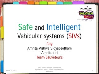 Safe and Intelligent
                 Vehicular systems (SIVs)
                                City
                    Amrita Vishwa Vidyapeetham
                             Amritapuri
                         Team Sauveteurs

                           Ravi Chandra, Vinayak Jayaprakash,
                        Vyshakh P T, Amrita Vishwa Vidyapeetham,
March 19, 2012                         Amritapuri                  1
 