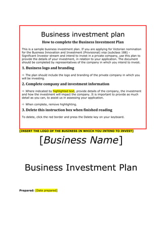 Business investment plan
How to complete the Business Investment Plan
This is a sample business investment plan. If you are applying for Victorian nomination
for the Business Innovation and Investment (Provisional) visa (subclass 188) -
Significant Investor stream and intend to invest in a private company, use this plan to
provide the details of your investment, in relation to your application. The document
should be completed by representatives of the company in which you intend to invest.
1. Business logo and branding
 The plan should include the logo and branding of the private company in which you
will be investing.
2. Complete company and investment information
 Where indicated by highlighted text, provide details of the company, the investment
and how the investment will impact the company. It is important to provide as much
detail as you can, to assist us in assessing your application.
 When complete, remove highlighting.
3. Delete this instruction box when finished reading
To delete, click the red border and press the Delete key on your keyboard.
[INSERT THE LOGO OF THE BUSINESS IN WHICH YOU INTEND TO INVEST]
[Business Name]
Business Investment Plan
Prepared: [Date prepared]
 