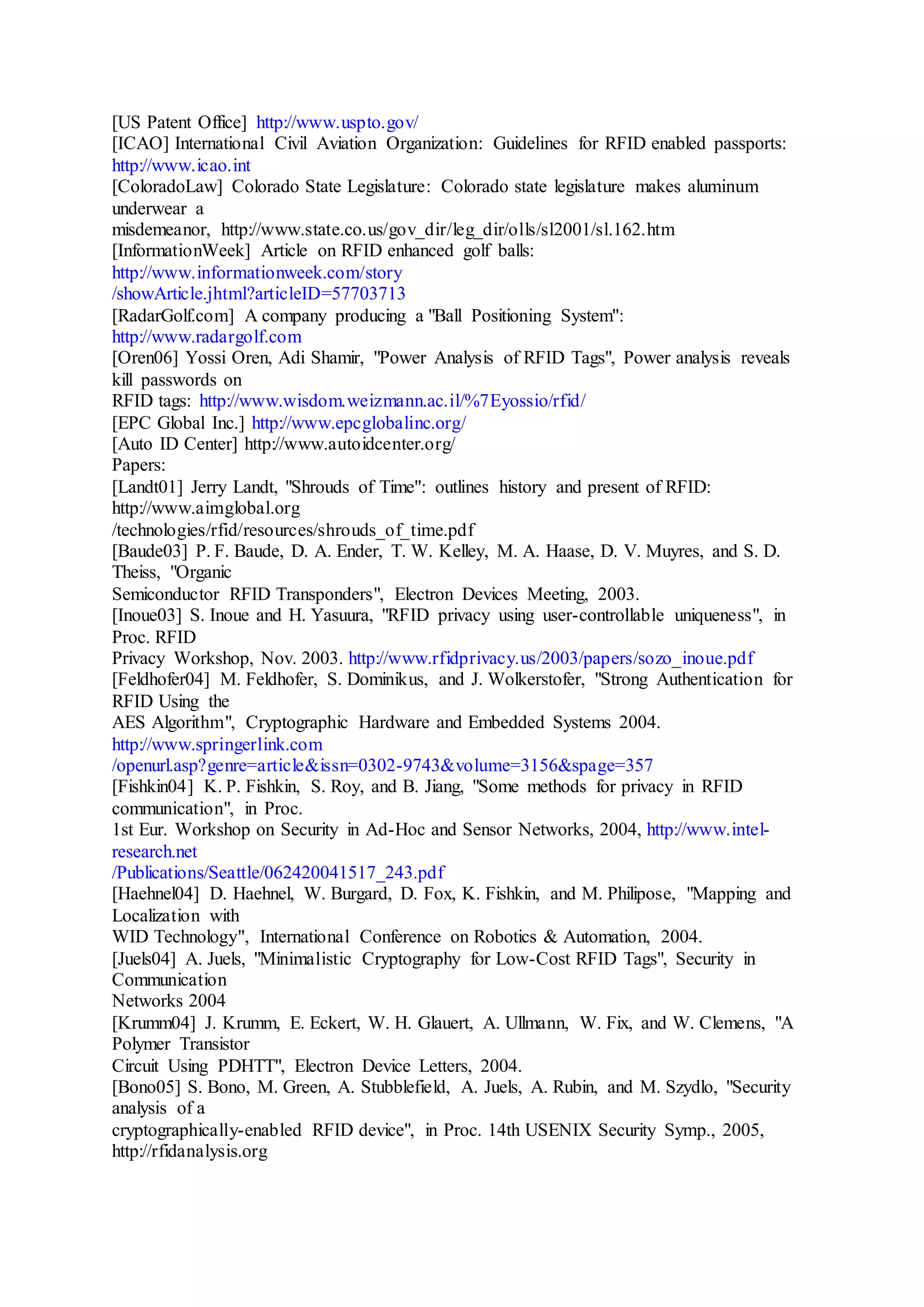 [US Patent Office] http://www.uspto.gov/
[ICAO] International Civil Aviation Organization: Guidelines for RFID enabled passports:
http://www.icao.int
[ColoradoLaw] Colorado State Legislature: Colorado state legislature makes aluminum
underwear a
misdemeanor, http://www.state.co.us/gov_dir/leg_dir/olls/sl2001/sl.162.htm
[InformationWeek] Article on RFID enhanced golf balls:
http://www.informationweek.com/story
/showArticle.jhtml?articleID=57703713
[RadarGolf.com] A company producing a "Ball Positioning System":
http://www.radargolf.com
[Oren06] Yossi Oren, Adi Shamir, "Power Analysis of RFID Tags", Power analysis reveals
kill passwords on
RFID tags: http://www.wisdom.weizmann.ac.il/%7Eyossio/rfid/
[EPC Global Inc.] http://www.epcglobalinc.org/
[Auto ID Center] http://www.autoidcenter.org/
Papers:
[Landt01] Jerry Landt, "Shrouds of Time": outlines history and present of RFID:
http://www.aimglobal.org
/technologies/rfid/resources/shrouds_of_time.pdf
[Baude03] P. F. Baude, D. A. Ender, T. W. Kelley, M. A. Haase, D. V. Muyres, and S. D.
Theiss, "Organic
Semiconductor RFID Transponders", Electron Devices Meeting, 2003.
[Inoue03] S. Inoue and H. Yasuura, "RFID privacy using user-controllable uniqueness", in
Proc. RFID
Privacy Workshop, Nov. 2003. http://www.rfidprivacy.us/2003/papers/sozo_inoue.pdf
[Feldhofer04] M. Feldhofer, S. Dominikus, and J. Wolkerstofer, "Strong Authentication for
RFID Using the
AES Algorithm", Cryptographic Hardware and Embedded Systems 2004.
http://www.springerlink.com
/openurl.asp?genre=article&issn=0302-9743&volume=3156&spage=357
[Fishkin04] K. P. Fishkin, S. Roy, and B. Jiang, "Some methods for privacy in RFID
communication", in Proc.
1st Eur. Workshop on Security in Ad-Hoc and Sensor Networks, 2004, http://www.intel-
research.net
/Publications/Seattle/062420041517_243.pdf
[Haehnel04] D. Haehnel, W. Burgard, D. Fox, K. Fishkin, and M. Philipose, "Mapping and
Localization with
WID Technology", International Conference on Robotics & Automation, 2004.
[Juels04] A. Juels, "Minimalistic Cryptography for Low-Cost RFID Tags", Security in
Communication
Networks 2004
[Krumm04] J. Krumm, E. Eckert, W. H. Glauert, A. Ullmann, W. Fix, and W. Clemens, "A
Polymer Transistor
Circuit Using PDHTT", Electron Device Letters, 2004.
[Bono05] S. Bono, M. Green, A. Stubblefield, A. Juels, A. Rubin, and M. Szydlo, "Security
analysis of a
cryptographically-enabled RFID device", in Proc. 14th USENIX Security Symp., 2005,
http://rfidanalysis.org
 