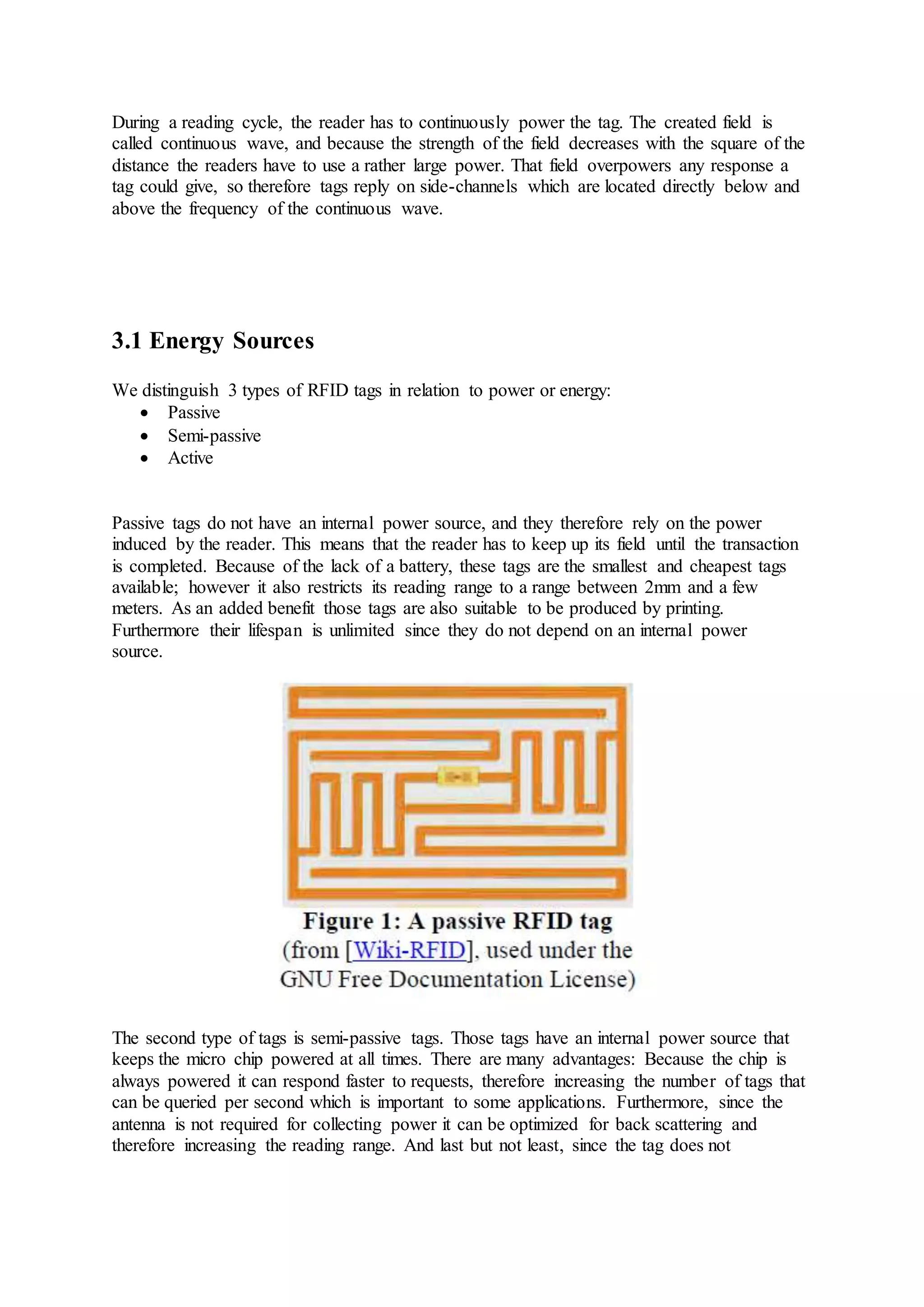 During a reading cycle, the reader has to continuously power the tag. The created field is
called continuous wave, and because the strength of the field decreases with the square of the
distance the readers have to use a rather large power. That field overpowers any response a
tag could give, so therefore tags reply on side-channels which are located directly below and
above the frequency of the continuous wave.
3.1 Energy Sources
We distinguish 3 types of RFID tags in relation to power or energy:
 Passive
 Semi-passive
 Active
Passive tags do not have an internal power source, and they therefore rely on the power
induced by the reader. This means that the reader has to keep up its field until the transaction
is completed. Because of the lack of a battery, these tags are the smallest and cheapest tags
available; however it also restricts its reading range to a range between 2mm and a few
meters. As an added benefit those tags are also suitable to be produced by printing.
Furthermore their lifespan is unlimited since they do not depend on an internal power
source.
The second type of tags is semi-passive tags. Those tags have an internal power source that
keeps the micro chip powered at all times. There are many advantages: Because the chip is
always powered it can respond faster to requests, therefore increasing the number of tags that
can be queried per second which is important to some applications. Furthermore, since the
antenna is not required for collecting power it can be optimized for back scattering and
therefore increasing the reading range. And last but not least, since the tag does not
 