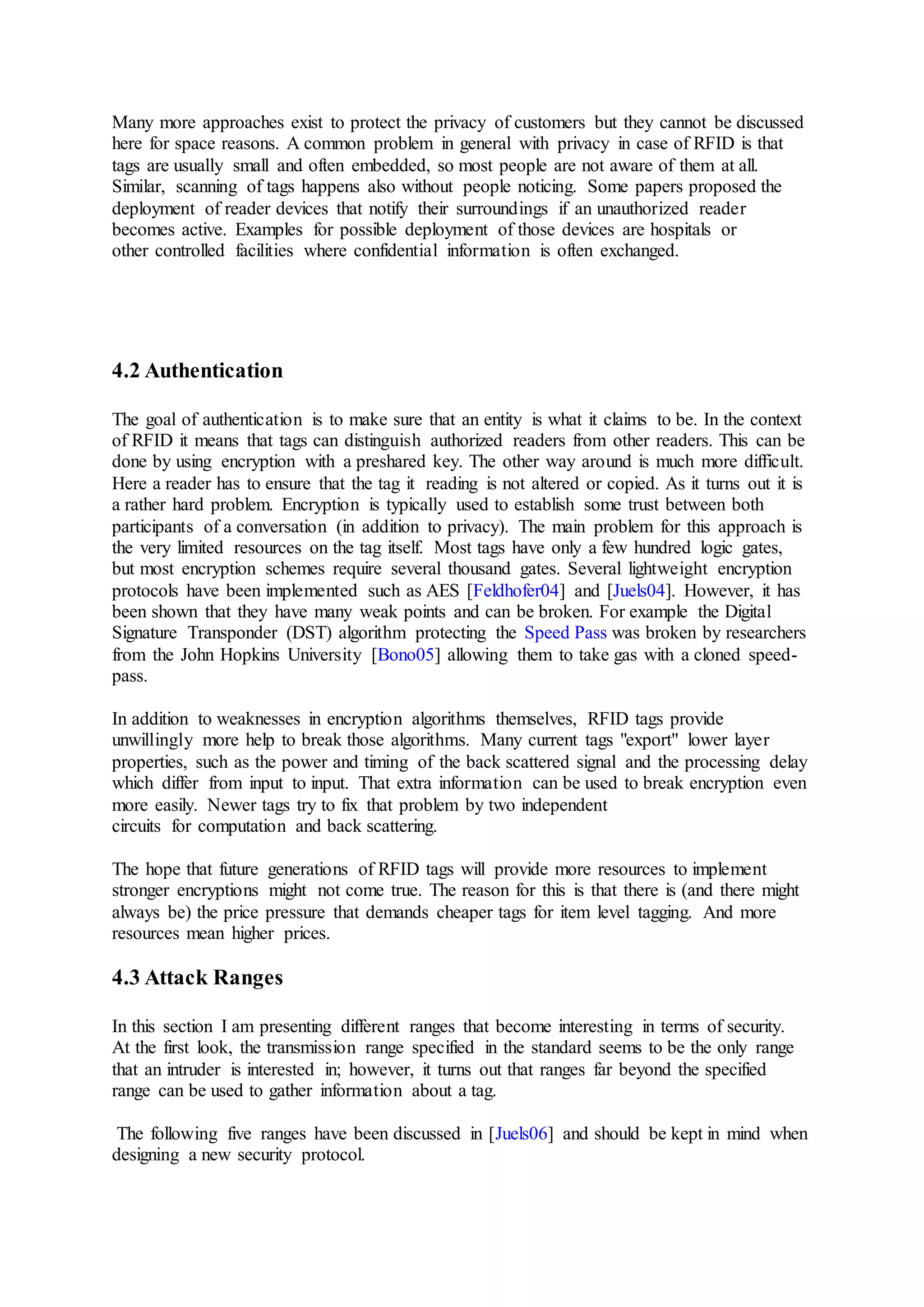 Many more approaches exist to protect the privacy of customers but they cannot be discussed
here for space reasons. A common problem in general with privacy in case of RFID is that
tags are usually small and often embedded, so most people are not aware of them at all.
Similar, scanning of tags happens also without people noticing. Some papers proposed the
deployment of reader devices that notify their surroundings if an unauthorized reader
becomes active. Examples for possible deployment of those devices are hospitals or
other controlled facilities where confidential information is often exchanged.
4.2 Authentication
The goal of authentication is to make sure that an entity is what it claims to be. In the context
of RFID it means that tags can distinguish authorized readers from other readers. This can be
done by using encryption with a preshared key. The other way around is much more difficult.
Here a reader has to ensure that the tag it reading is not altered or copied. As it turns out it is
a rather hard problem. Encryption is typically used to establish some trust between both
participants of a conversation (in addition to privacy). The main problem for this approach is
the very limited resources on the tag itself. Most tags have only a few hundred logic gates,
but most encryption schemes require several thousand gates. Several lightweight encryption
protocols have been implemented such as AES [Feldhofer04] and [Juels04]. However, it has
been shown that they have many weak points and can be broken. For example the Digital
Signature Transponder (DST) algorithm protecting the Speed Pass was broken by researchers
from the John Hopkins University [Bono05] allowing them to take gas with a cloned speed-
pass.
In addition to weaknesses in encryption algorithms themselves, RFID tags provide
unwillingly more help to break those algorithms. Many current tags "export" lower layer
properties, such as the power and timing of the back scattered signal and the processing delay
which differ from input to input. That extra information can be used to break encryption even
more easily. Newer tags try to fix that problem by two independent
circuits for computation and back scattering.
The hope that future generations of RFID tags will provide more resources to implement
stronger encryptions might not come true. The reason for this is that there is (and there might
always be) the price pressure that demands cheaper tags for item level tagging. And more
resources mean higher prices.
4.3 Attack Ranges
In this section I am presenting different ranges that become interesting in terms of security.
At the first look, the transmission range specified in the standard seems to be the only range
that an intruder is interested in; however, it turns out that ranges far beyond the specified
range can be used to gather information about a tag.
The following five ranges have been discussed in [Juels06] and should be kept in mind when
designing a new security protocol.
 