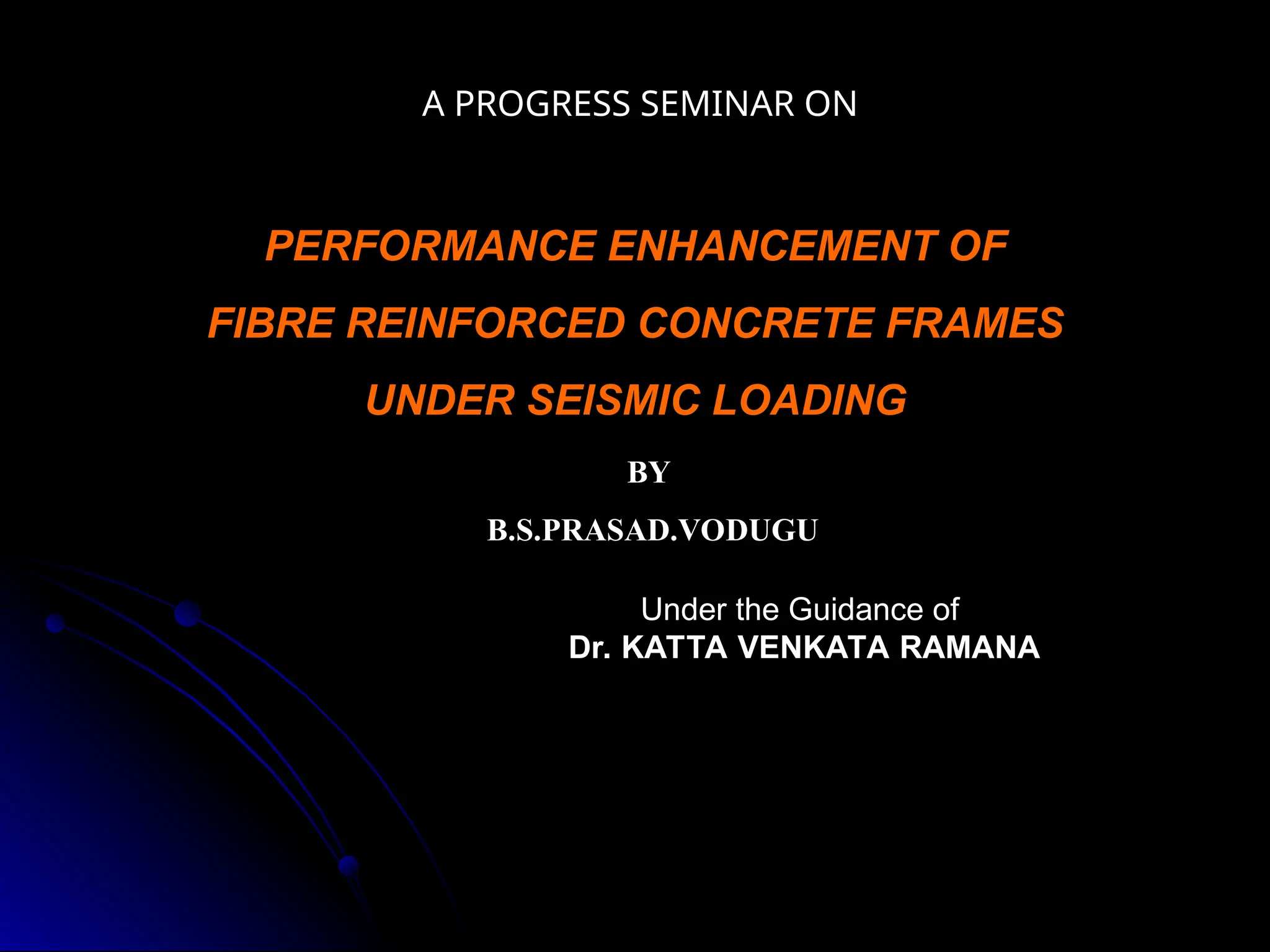 A PROGRESS SEMINAR ON
BY
B.S.PRASAD.VODUGU
PERFORMANCE ENHANCEMENT OF
FIBRE REINFORCED CONCRETE FRAMES
UNDER SEISMIC LOADING
Under the Guidance of
Under the Guidance of
Dr. KATTA VENKATA RAMANA
Dr. KATTA VENKATA RAMANA
 