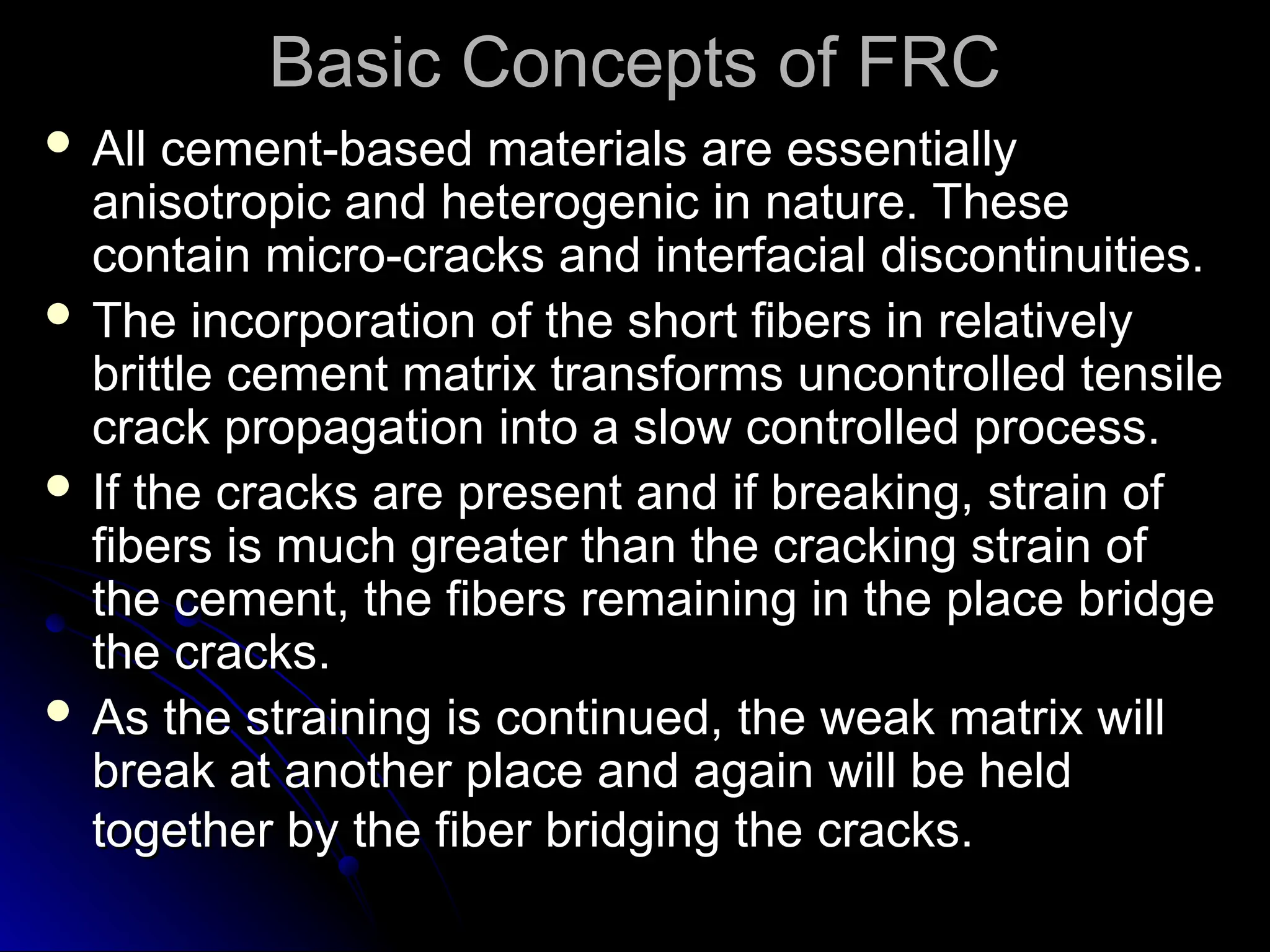 Basic Concepts of FRC
Basic Concepts of FRC
 All cement-based materials are essentially
All cement-based materials are essentially
anisotropic and heterogenic in nature. These
anisotropic and heterogenic in nature. These
contain micro-cracks and interfacial discontinuities.
contain micro-cracks and interfacial discontinuities.
 The incorporation of the short fibers in relatively
The incorporation of the short fibers in relatively
brittle cement matrix transforms uncontrolled tensile
brittle cement matrix transforms uncontrolled tensile
crack propagation into a slow controlled process.
crack propagation into a slow controlled process.
 If the cracks are present and if breaking, strain of
If the cracks are present and if breaking, strain of
fibers is much greater than the cracking strain of
fibers is much greater than the cracking strain of
the cement, the fibers remaining in the place bridge
the cement, the fibers remaining in the place bridge
the cracks.
the cracks.
 As the straining is continued, the weak matrix will
As the straining is continued, the weak matrix will
break at another place and again will be held
break at another place and again will be held
together by the fiber bridging the cracks.
together by the fiber bridging the cracks.
 